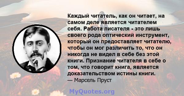 Каждый читатель, как он читает, на самом деле является читателем себя. Работа писателя - это лишь своего рода оптический инструмент, который он предоставляет читателю, чтобы он мог различить то, что он никогда не видел