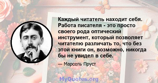 Каждый читатель находит себя. Работа писателя - это просто своего рода оптический инструмент, который позволяет читателю различать то, что без этой книги он, возможно, никогда бы не увидел в себе.