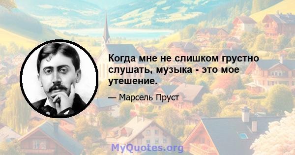 Когда мне не слишком грустно слушать, музыка - это мое утешение.