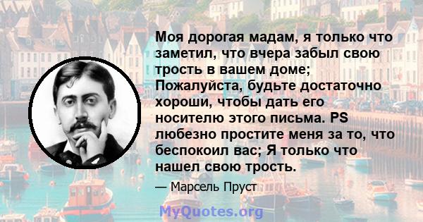 Моя дорогая мадам, я только что заметил, что вчера забыл свою трость в вашем доме; Пожалуйста, будьте достаточно хороши, чтобы дать его носителю этого письма. PS любезно простите меня за то, что беспокоил вас; Я только