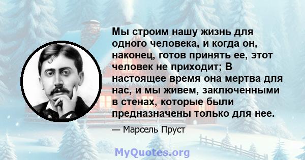 Мы строим нашу жизнь для одного человека, и когда он, наконец, готов принять ее, этот человек не приходит; В настоящее время она мертва для нас, и мы живем, заключенными в стенах, которые были предназначены только для