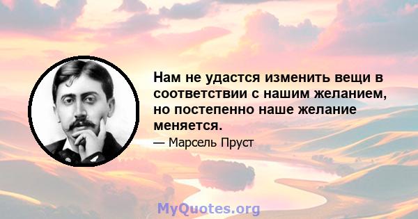 Нам не удастся изменить вещи в соответствии с нашим желанием, но постепенно наше желание меняется.