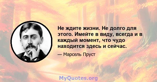 Не ждите жизни. Не долго для этого. Имейте в виду, всегда и в каждый момент, что чудо находится здесь и сейчас.