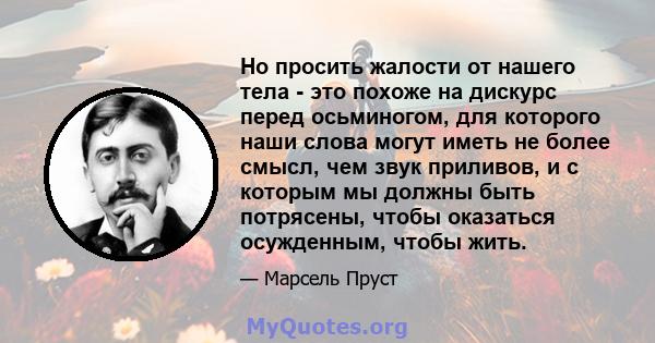 Но просить жалости от нашего тела - это похоже на дискурс перед осьминогом, для которого наши слова могут иметь не более смысл, чем звук приливов, и с которым мы должны быть потрясены, чтобы оказаться осужденным, чтобы