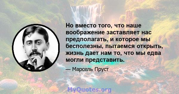 Но вместо того, что наше воображение заставляет нас предполагать, и которое мы бесполезны, пытаемся открыть, жизнь дает нам то, что мы едва могли представить.