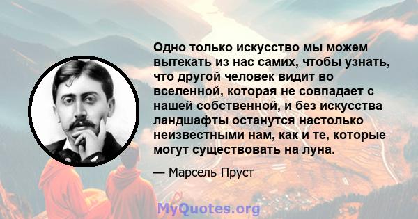 Одно только искусство мы можем вытекать из нас самих, чтобы узнать, что другой человек видит во вселенной, которая не совпадает с нашей собственной, и без искусства ландшафты останутся настолько неизвестными нам, как и