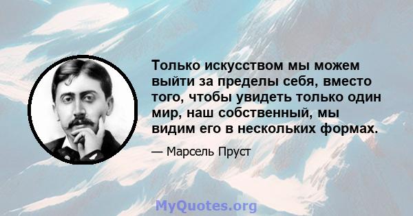 Только искусством мы можем выйти за пределы себя, вместо того, чтобы увидеть только один мир, наш собственный, мы видим его в нескольких формах.