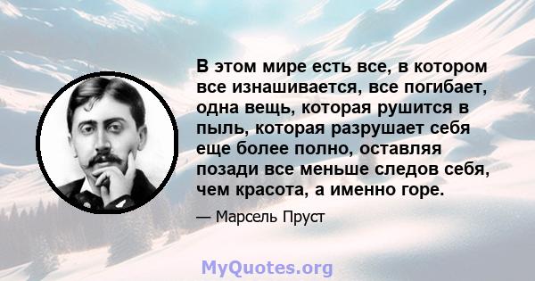 В этом мире есть все, в котором все изнашивается, все погибает, одна вещь, которая рушится в пыль, которая разрушает себя еще более полно, оставляя позади все меньше следов себя, чем красота, а именно горе.