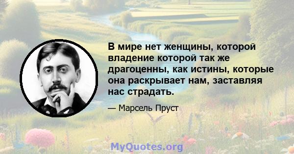 В мире нет женщины, которой владение которой так же драгоценны, как истины, которые она раскрывает нам, заставляя нас страдать.