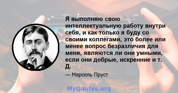 Я выполняю свою интеллектуальную работу внутри себя, и как только я буду со своими коллегами, это более или менее вопрос безразличия для меня, являются ли они умными, если они добрые, искренние и т. Д.