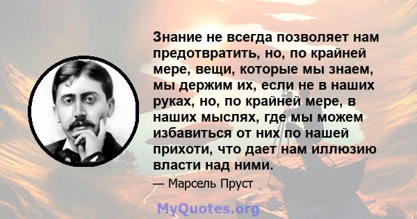 Знание не всегда позволяет нам предотвратить, но, по крайней мере, вещи, которые мы знаем, мы держим их, если не в наших руках, но, по крайней мере, в наших мыслях, где мы можем избавиться от них по нашей прихоти, что