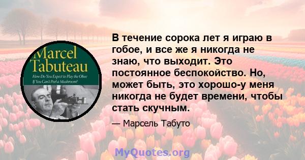 В течение сорока лет я играю в гобое, и все же я никогда не знаю, что выходит. Это постоянное беспокойство. Но, может быть, это хорошо-у меня никогда не будет времени, чтобы стать скучным.