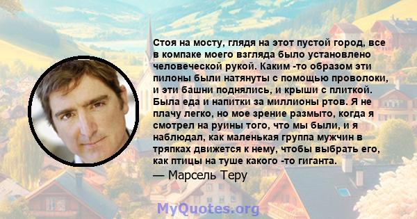 Стоя на мосту, глядя на этот пустой город, все в компаке моего взгляда было установлено человеческой рукой. Каким -то образом эти пилоны были натянуты с помощью проволоки, и эти башни поднялись, и крыши с плиткой. Была