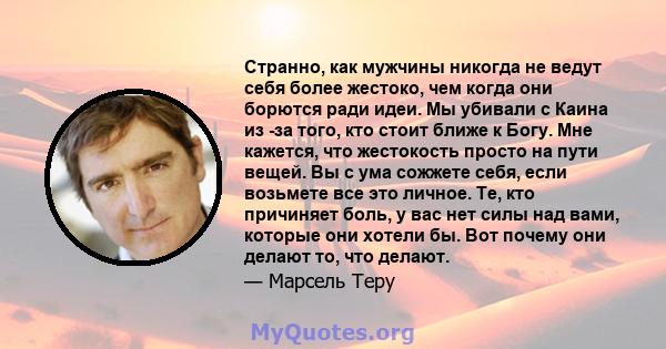 Странно, как мужчины никогда не ведут себя более жестоко, чем когда они борются ради идеи. Мы убивали с Каина из -за того, кто стоит ближе к Богу. Мне кажется, что жестокость просто на пути вещей. Вы с ума сожжете себя, 