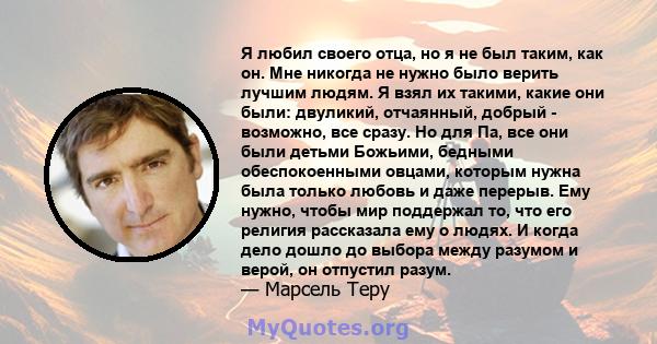 Я любил своего отца, но я не был таким, как он. Мне никогда не нужно было верить лучшим людям. Я взял их такими, какие они были: двуликий, отчаянный, добрый - возможно, все сразу. Но для Па, все они были детьми Божьими, 