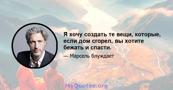 Я хочу создать те вещи, которые, если дом сгорел, вы хотите бежать и спасти.