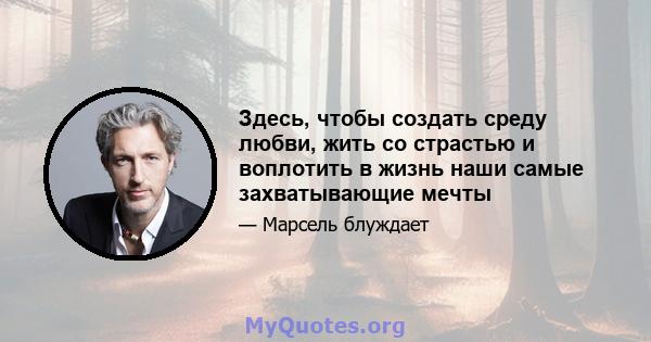 Здесь, чтобы создать среду любви, жить со страстью и воплотить в жизнь наши самые захватывающие мечты