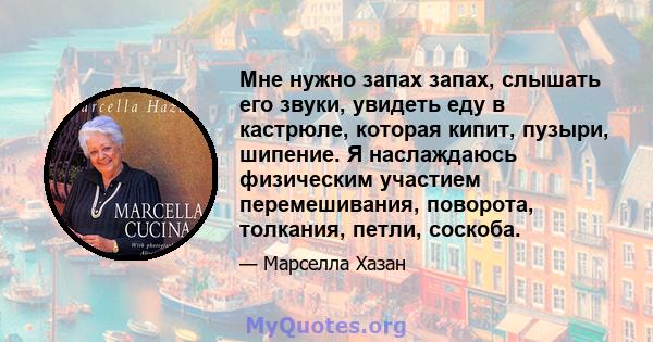 Мне нужно запах запах, слышать его звуки, увидеть еду в кастрюле, которая кипит, пузыри, шипение. Я наслаждаюсь физическим участием перемешивания, поворота, толкания, петли, соскоба.