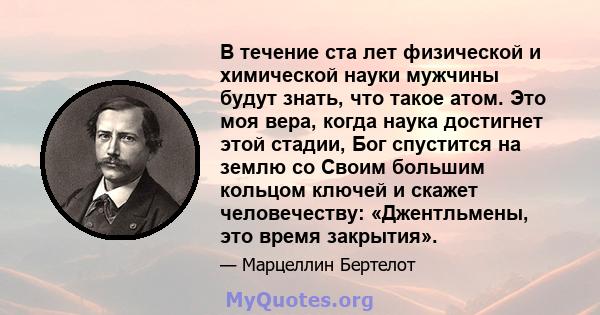 В течение ста лет физической и химической науки мужчины будут знать, что такое атом. Это моя вера, когда наука достигнет этой стадии, Бог спустится на землю со Своим большим кольцом ключей и скажет человечеству: