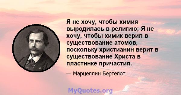 Я не хочу, чтобы химия выродилась в религию; Я не хочу, чтобы химик верил в существование атомов, поскольку христианин верит в существование Христа в пластинке причастия.