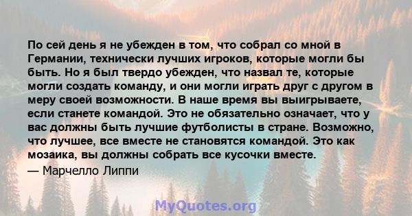 По сей день я не убежден в том, что собрал со мной в Германии, технически лучших игроков, которые могли бы быть. Но я был твердо убежден, что назвал те, которые могли создать команду, и они могли играть друг с другом в