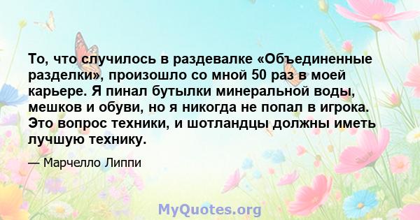 То, что случилось в раздевалке «Объединенные разделки», произошло со мной 50 раз в моей карьере. Я пинал бутылки минеральной воды, мешков и обуви, но я никогда не попал в игрока. Это вопрос техники, и шотландцы должны