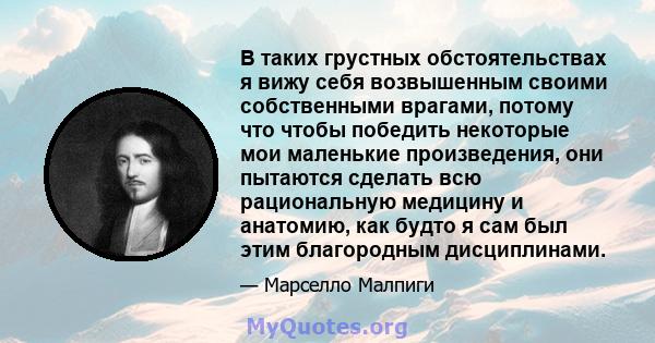 В таких грустных обстоятельствах я вижу себя возвышенным своими собственными врагами, потому что чтобы победить некоторые мои маленькие произведения, они пытаются сделать всю рациональную медицину и анатомию, как будто