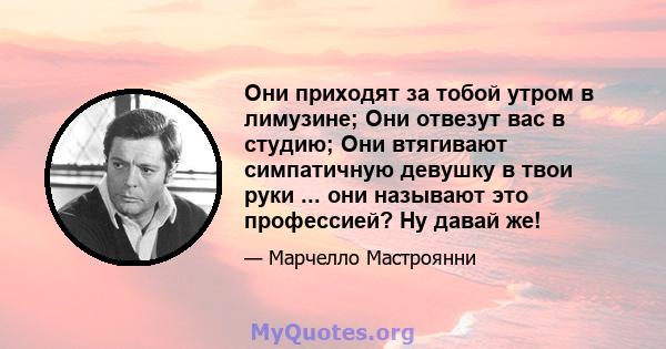 Они приходят за тобой утром в лимузине; Они отвезут вас в студию; Они втягивают симпатичную девушку в твои руки ... они называют это профессией? Ну давай же!