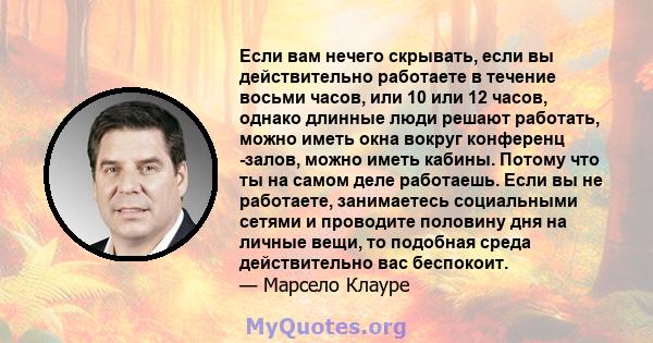 Если вам нечего скрывать, если вы действительно работаете в течение восьми часов, или 10 или 12 часов, однако длинные люди решают работать, можно иметь окна вокруг конференц -залов, можно иметь кабины. Потому что ты на