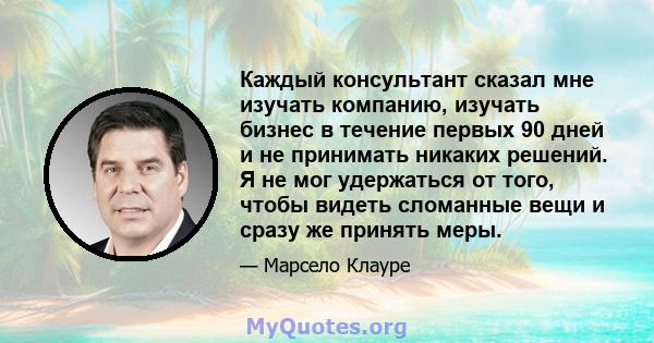 Каждый консультант сказал мне изучать компанию, изучать бизнес в течение первых 90 дней и не принимать никаких решений. Я не мог удержаться от того, чтобы видеть сломанные вещи и сразу же принять меры.