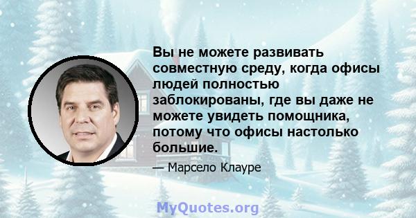 Вы не можете развивать совместную среду, когда офисы людей полностью заблокированы, где вы даже не можете увидеть помощника, потому что офисы настолько большие.