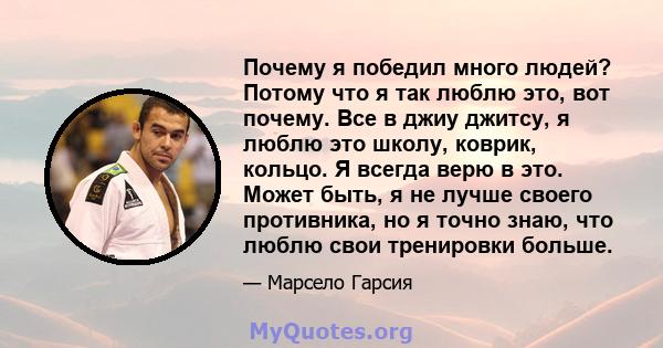 Почему я победил много людей? Потому что я так люблю это, вот почему. Все в джиу джитсу, я люблю это школу, коврик, кольцо. Я всегда верю в это. Может быть, я не лучше своего противника, но я точно знаю, что люблю свои