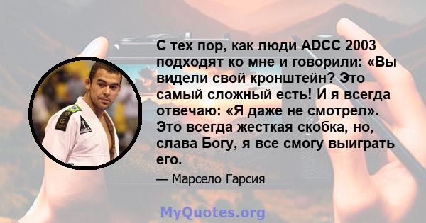 С тех пор, как люди ADCC 2003 подходят ко мне и говорили: «Вы видели свой кронштейн? Это самый сложный есть! И я всегда отвечаю: «Я даже не смотрел». Это всегда жесткая скобка, но, слава Богу, я все смогу выиграть его.