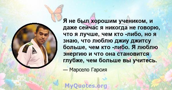 Я не был хорошим учеником, и даже сейчас я никогда не говорю, что я лучше, чем кто -либо, но я знаю, что люблю джиу джитсу больше, чем кто -либо. Я люблю энергию и что она становится глубже, чем больше вы учитесь.