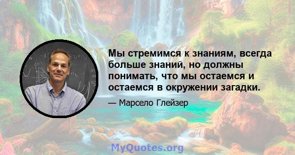 Мы стремимся к знаниям, всегда больше знаний, но должны понимать, что мы остаемся и остаемся в окружении загадки.