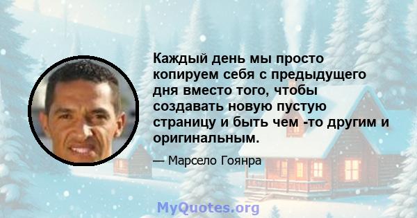 Каждый день мы просто копируем себя с предыдущего дня вместо того, чтобы создавать новую пустую страницу и быть чем -то другим и оригинальным.