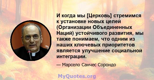 И когда мы [Церковь] стремимся к установке новых целей (Организации Объединенных Наций) устойчивого развития, мы также понимаем, что одним из наших ключевых приоритетов является улучшение социальной интеграции.