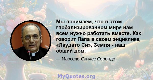 Мы понимаем, что в этом глобализированном мире нам всем нужно работать вместе. Как говорит Папа в своем энциклике, «Лаудато Си», Земля - ​​наш общий дом.