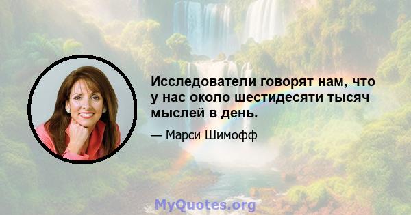 Исследователи говорят нам, что у нас около шестидесяти тысяч мыслей в день.