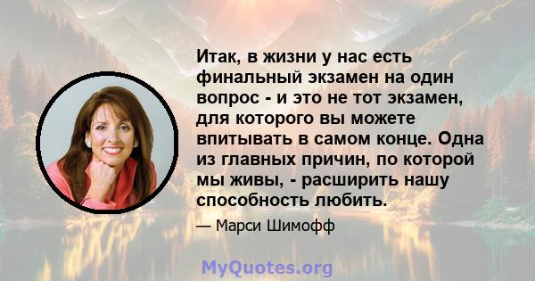 Итак, в жизни у нас есть финальный экзамен на один вопрос - и это не тот экзамен, для которого вы можете впитывать в самом конце. Одна из главных причин, по которой мы живы, - расширить нашу способность любить.