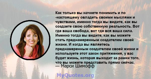 Как только вы начнете понимать и по -настоящему овладеть своими мыслями и чувствами, именно тогда вы видите, как вы создаете свою собственную реальность. Вот где ваша свобода, вот где вся ваша сила. Именно тогда вы