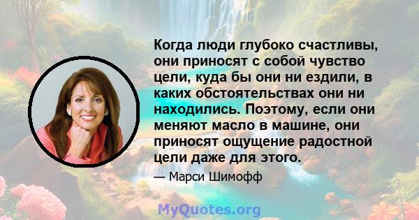 Когда люди глубоко счастливы, они приносят с собой чувство цели, куда бы они ни ездили, в каких обстоятельствах они ни находились. Поэтому, если они меняют масло в машине, они приносят ощущение радостной цели даже для