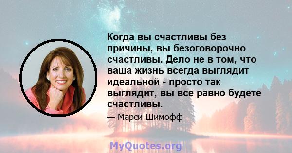 Когда вы счастливы без причины, вы безоговорочно счастливы. Дело не в том, что ваша жизнь всегда выглядит идеальной - просто так выглядит, вы все равно будете счастливы.