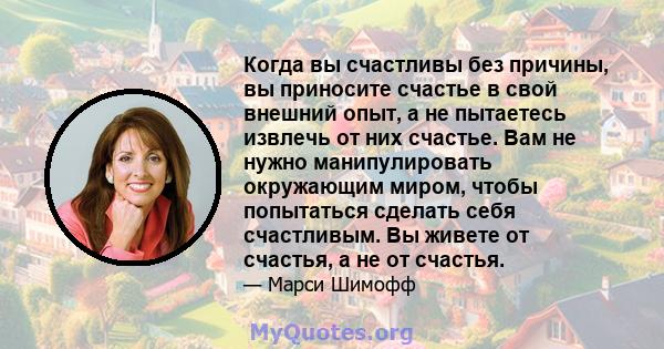 Когда вы счастливы без причины, вы приносите счастье в свой внешний опыт, а не пытаетесь извлечь от них счастье. Вам не нужно манипулировать окружающим миром, чтобы попытаться сделать себя счастливым. Вы живете от