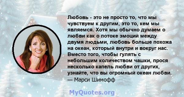 Любовь - это не просто то, что мы чувствуем к другим, это то, кем мы являемся. Хотя мы обычно думаем о любви как о потоке эмоций между двумя людьми, любовь больше похожа на океан, который внутри и вокруг нас. Вместо