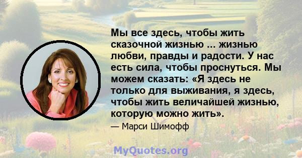 Мы все здесь, чтобы жить сказочной жизнью ... жизнью любви, правды и радости. У нас есть сила, чтобы проснуться. Мы можем сказать: «Я здесь не только для выживания, я здесь, чтобы жить величайшей жизнью, которую можно