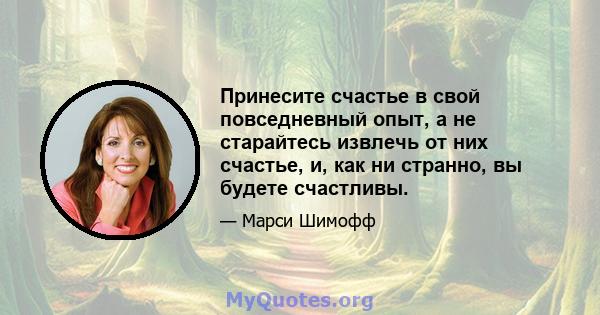 Принесите счастье в свой повседневный опыт, а не старайтесь извлечь от них счастье, и, как ни странно, вы будете счастливы.