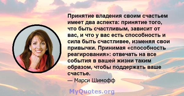 Принятие владения своим счастьем имеет два аспекта: принятие того, что быть счастливым, зависит от вас, и что у вас есть способность и сила быть счастливее, изменяя свои привычки. Принимая «способность реагирования»: