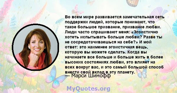 Во всем мире развивается замечательная сеть поддержки людей, которые понимают, что такое большое призвание, призвание любви. Люди часто спрашивают меня: «Эгоистично хотеть испытывать больше любви? Разве ты не