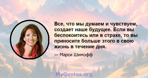 Все, что мы думаем и чувствуем, создает наше будущее. Если вы беспокоитесь или в страхе, то вы приносите больше этого в свою жизнь в течение дня.